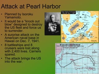 Attack at Pearl Harbor
• Planned by Isoroku
Yamamoto.
• It would be a “knock out
blow” designed to destroy
the US fleet and force us
to surrender.
• A surprise attack on the
American naval base in
Hawaii on Dec. 7, 1941.
• 8 battleships and 8
cruisers were lost along
with 2,400 lives. Carriers
spared.
• The attack brings the US
into the war.
 