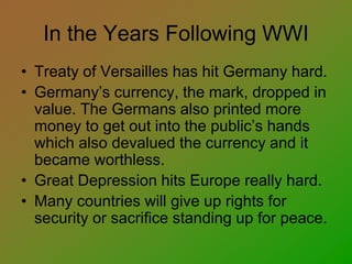 In the Years Following WWI
• Treaty of Versailles has hit Germany hard.
• Germany’s currency, the mark, dropped in
value. The Germans also printed more
money to get out into the public’s hands
which also devalued the currency and it
became worthless.
• Great Depression hits Europe really hard.
• Many countries will give up rights for
security or sacrifice standing up for peace.
 