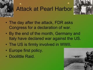 Attack at Pearl Harbor
• The day after the attack, FDR asks
Congress for a declaration of war.
• By the end of the month, Germany and
Italy have declared war against the US.
• The US is firmly involved in WWII.
• Europe first policy.
• Doolittle Raid.
 