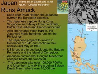 Japan
Runs Amuck
• Soon after Pearl Harbor, the Japanese
overrun the European colonies.
• The Japanese capture Hong Kong,
Singapore and Malaya from the British,
Dutch East Indies and French Indochina.
• Also shortly after Pearl Harbor, the
Japanese made bombing runs on the
Philippines.
• The Japanese prepare to invade in
December of 1941 and continue their
attacks until May of 1942.
• US forces are forced back onto the Bataan
Peninsula and the island of Corregidor.
• American commander Douglas MacArthur
escapes before the troops fall.
• The Japanese take over 100,000 POW’s
and force them to walk the grueling Bataan
Death March where over 10,000 die.
I came out of Bataan and I shall
return.—Douglas MacArthur
 
