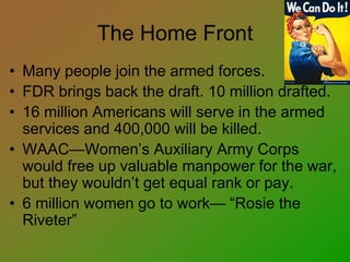 The Home Front
• Many people join the armed forces.
• FDR brings back the draft. 10 million drafted.
• 16 million Americans will serve in the armed
services and 400,000 will be killed.
• WAAC—Women’s Auxiliary Army Corps
would free up valuable manpower for the war,
but they wouldn’t get equal rank or pay.
• 6 million women go to work— “Rosie the
Riveter”
 