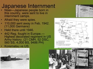 Japanese Internment
• Nisei—Japanese people born in
this country, were sent to live in
internment camps.
• Afraid they were spies.
• 110,000 sent away in Feb. 1942.
(11,000 Germans)
• Held there until 1946.
• 442 Reg. fought in Europe.—
Highest decorated regiment in US
Army history. (21 CMH, 52 DSC,
560 SS, 4,000 BS, 9486 PH)
• Korematsu vs US.
 