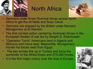 North Africa
• Germans under Erwin Rommel drives across North
Africa to get the oil fields and Suez Canal.
• Germans are stopped by the British under Bernard
Montgomery at El Alamein.
• The first combat action carried by American forces in the
European theater of war led by Dwight D. Eisenhower.
• “Operation Torch” Americans land in Algeria and
Morocco and move east. Meanwhile, Montgomery
moves his forces west from Egypt.
• The two armies link up in Tunisia and force the
surrender of the Afrika Korps and 275,000 forces.
• It is the first major victory over the Axis in Europe.
 