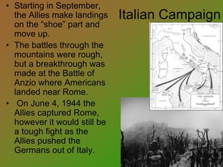 Italian Campaign
• Starting in September,
the Allies make landings
on the “shoe” part and
move up.
• The battles through the
mountains were rough,
but a breakthrough was
made at the Battle of
Anzio where Americans
landed near Rome.
• On June 4, 1944 the
Allies captured Rome,
however it would still be
a tough fight as the
Allies pushed the
Germans out of Italy.
 