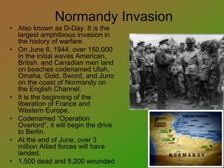 Normandy Invasion
• Also known as D-Day. It is the
largest amphibious invasion in
the history of warfare.
• On June 6, 1944, over 150,000
in the initial waves American,
British, and Canadian men land
on beaches codenamed Utah,
Omaha, Gold, Sword, and Juno
on the coast of Normandy on
the English Channel.
• It is the beginning of the
liberation of France and
Western Europe.
• Codenamed “Operation
Overlord”, it will begin the drive
to Berlin.
• At the end of June, over 3
million Allied forces will have
landed.
• 1,500 dead and 5,200 wounded
 