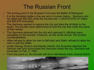 The Russian Front
• The turning point in the Russian Front was the Battle of Stalingrad
• It is the bloodiest battle in the war and in human history. Germany and
her allies lost 850,000 while the Soviets lost 1,129,619 (478,741 killed
and 650,878 wounded).
• The Germans wanted to capture the city and take the oil fields to the
south. The Soviets were determined to hold the city that holds the name
of their leader.
• The Germans stormed into the city and captured it, inflicting many
casualties on the Soviets. However, as the winter arriver, the Soviets
counterattacked.
• Hitler refused to allow his men to fall back and Stalin refused to allow his
men to quit the battle.
• Under Georgy Zhukov and Nikolai Vatutin, the Russians attacked the
German rear and surrounded the Germans inside the city. Germans will
surrender on Feb. 2, 1943.
• From this point on, the Soviets will drive relentlessly back towards Berlin.
 