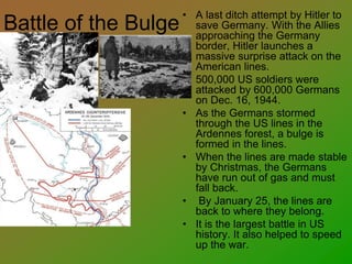 Battle of the Bulge
• A last ditch attempt by Hitler to
save Germany. With the Allies
approaching the Germany
border, Hitler launches a
massive surprise attack on the
American lines.
• 500,000 US soldiers were
attacked by 600,000 Germans
on Dec. 16, 1944.
• As the Germans stormed
through the US lines in the
Ardennes forest, a bulge is
formed in the lines.
• When the lines are made stable
by Christmas, the Germans
have run out of gas and must
fall back.
• By January 25, the lines are
back to where they belong.
• It is the largest battle in US
history. It also helped to speed
up the war.
 