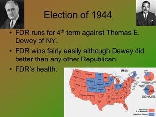 Election of 1944
• FDR runs for 4th term against Thomas E.
Dewey of NY.
• FDR wins fairly easily although Dewey did
better than any other Republican.
• FDR’s health.
 