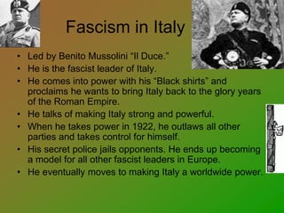 Fascism in Italy
• Led by Benito Mussolini “Il Duce.”
• He is the fascist leader of Italy.
• He comes into power with his “Black shirts” and
proclaims he wants to bring Italy back to the glory years
of the Roman Empire.
• He talks of making Italy strong and powerful.
• When he takes power in 1922, he outlaws all other
parties and takes control for himself.
• His secret police jails opponents. He ends up becoming
a model for all other fascist leaders in Europe.
• He eventually moves to making Italy a worldwide power.
 