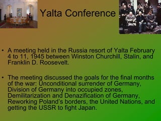 Yalta Conference
• A meeting held in the Russia resort of Yalta February
4 to 11, 1945 between Winston Churchill, Stalin, and
Franklin D. Roosevelt.
• The meeting discussed the goals for the final months
of the war: Unconditional surrender of Germany,
Division of Germany into occupied zones,
Demilitarization and Denazification of Germany,
Reworking Poland’s borders, the United Nations, and
getting the USSR to fight Japan.
 