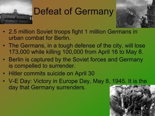 Defeat of Germany
• 2.5 million Soviet troops fight 1 million Germans in
urban combat for Berlin.
• The Germans, in a tough defense of the city, will lose
173,000 while killing 100,000 from April 16 to May 8.
• Berlin is captured by the Soviet forces and Germany
is compelled to surrender.
• Hitler commits suicide on April 30
• V-E Day: Victory in Europe Day, May 8, 1945. It is the
day that Germany surrenders.
 