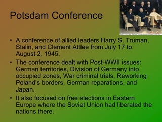Potsdam Conference
• A conference of allied leaders Harry S. Truman,
Stalin, and Clement Attlee from July 17 to
August 2, 1945.
• The conference dealt with Post-WWII issues:
German territories, Division of Germany into
occupied zones, War criminal trials, Reworking
Poland’s borders, German reparations, and
Japan.
• It also focused on free elections in Eastern
Europe where the Soviet Union had liberated the
nations there.
 