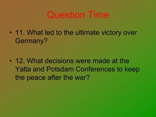 Question Time
• 11. What led to the ultimate victory over
Germany?
• 12. What decisions were made at the
Yalta and Potsdam Conferences to keep
the peace after the war?
 
