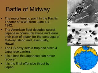 Battle of Midway
• The major turning point in the Pacific
Theater of WWII from June 4-7,
1942.
• The American fleet decodes secret
Japanese communications and learn
their plan of attack for the conquest of
Midway Island and, eventually,
Hawaii.
• The US navy sets a trap and sinks 4
Japanese carriers.
• It is a loss the Japanese can never
recover.
• It is the final offensive thrust by
Japan.
 