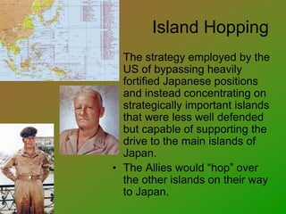 Island Hopping
• The strategy employed by the
US of bypassing heavily
fortified Japanese positions
and instead concentrating on
strategically important islands
that were less well defended
but capable of supporting the
drive to the main islands of
Japan.
• The Allies would “hop” over
the other islands on their way
to Japan.
 