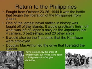 Return to the Philippines
• Fought from October 23-26, 1944 it was the battle
that began the liberation of the Philippines from
Japan.
• One of the largest naval battles in history was
fought off of the islands. It would practically finish off
what was left of Japan’s navy as the Japanese lost
4 carriers, 3 battleships, and 20 other ships.
• It would also be the first battle that the Kamikaze
were employed.
• Douglas MacArthur led the drive that liberated the
islands.
I have returned. By the grace of
Almighty God, our forces stand again
on Philippine soil.—Douglas
MacArthur
 