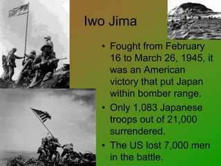 Iwo Jima
• Fought from February
16 to March 26, 1945, it
was an American
victory that put Japan
within bomber range.
• Only 1,083 Japanese
troops out of 21,000
surrendered.
• The US lost 7,000 men
in the battle.
 