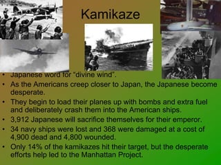Kamikaze
• Japanese word for “divine wind”.
• As the Americans creep closer to Japan, the Japanese become
desperate.
• They begin to load their planes up with bombs and extra fuel
and deliberately crash them into the American ships.
• 3,912 Japanese will sacrifice themselves for their emperor.
• 34 navy ships were lost and 368 were damaged at a cost of
4,900 dead and 4,800 wounded.
• Only 14% of the kamikazes hit their target, but the desperate
efforts help led to the Manhattan Project.
 
