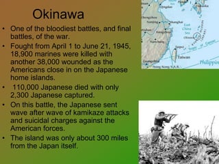 Okinawa
• One of the bloodiest battles, and final
battles, of the war.
• Fought from April 1 to June 21, 1945,
18,900 marines were killed with
another 38,000 wounded as the
Americans close in on the Japanese
home islands.
• 110,000 Japanese died with only
2,300 Japanese captured.
• On this battle, the Japanese sent
wave after wave of kamikaze attacks
and suicidal charges against the
American forces.
• The island was only about 300 miles
from the Japan itself.
 