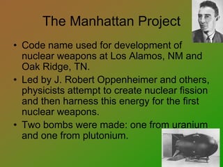 The Manhattan Project
• Code name used for development of
nuclear weapons at Los Alamos, NM and
Oak Ridge, TN.
• Led by J. Robert Oppenheimer and others,
physicists attempt to create nuclear fission
and then harness this energy for the first
nuclear weapons.
• Two bombs were made: one from uranium
and one from plutonium.
 