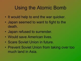Using the Atomic Bomb
• It would help to end the war quicker.
• Japan seemed to want to fight to the
death.
• Japan refused to surrender.
• Would save American lives.
• Scare Soviet Union in future.
• Prevent Soviet Union from taking over too
much land in Asia.
 