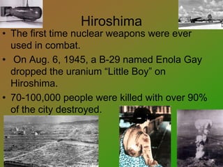Hiroshima
• The first time nuclear weapons were ever
used in combat.
• On Aug. 6, 1945, a B-29 named Enola Gay
dropped the uranium “Little Boy” on
Hiroshima.
• 70-100,000 people were killed with over 90%
of the city destroyed.
 