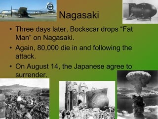 Nagasaki
• Three days later, Bockscar drops “Fat
Man” on Nagasaki.
• Again, 80,000 die in and following the
attack.
• On August 14, the Japanese agree to
surrender.
 