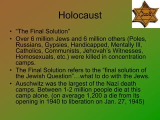 Holocaust
• “The Final Solution”
• Over 6 million Jews and 6 million others (Poles,
Russians, Gypsies, Handicapped, Mentally Ill,
Catholics, Communists, Jehovah’s Witnesses,
Homosexuals, etc.) were killed in concentration
camps.
• The Final Solution refers to the “final solution of
the Jewish Question”…what to do with the Jews.
• Auschwitz was the largest of the Nazi death
camps. Between 1-2 million people die at this
camp alone. (on average 1,200 a die from its
opening in 1940 to liberation on Jan. 27, 1945)
 