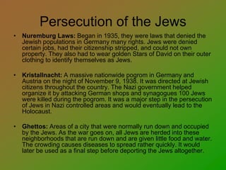 Persecution of the Jews
• Nuremburg Laws: Began in 1935, they were laws that denied the
Jewish populations in Germany many rights. Jews were denied
certain jobs, had their citizenship stripped, and could not own
property. They also had to wear golden Stars of David on their outer
clothing to identify themselves as Jews.
• Kristallnacht: A massive nationwide pogrom in Germany and
Austria on the night of November 9, 1938. It was directed at Jewish
citizens throughout the country. The Nazi government helped
organize it by attacking German shops and synagogues 100 Jews
were killed during the pogrom. It was a major step in the persecution
of Jews in Nazi controlled areas and would eventually lead to the
Holocaust.
• Ghettos: Areas of a city that were normally run down and occupied
by the Jews. As the war goes on, all Jews are herded into these
neighborhoods that are run down and are given little food and water.
The crowding causes diseases to spread rather quickly. It would
later be used as a final step before deporting the Jews altogether.
 