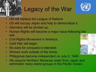 Legacy of the War
• UN will replace the League of Nations
• US will occupy Japan and help to democratize it.
• Germany will be divided up.
• Human Rights will become a major issue following the
war.
• Civil Rights Movement in America.
• Cold War will begin.
• No wars for conquest is tolerated.
• Women work outside of the home.
• Philippines become independent on July 4, 1946.
• We acquire Northern Marianas chain from Japan and
administer many island groups in the Pacific Ocean.
 