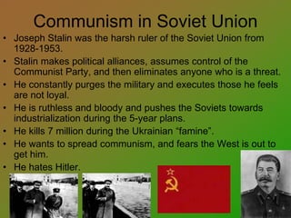 Communism in Soviet Union
• Joseph Stalin was the harsh ruler of the Soviet Union from
1928-1953.
• Stalin makes political alliances, assumes control of the
Communist Party, and then eliminates anyone who is a threat.
• He constantly purges the military and executes those he feels
are not loyal.
• He is ruthless and bloody and pushes the Soviets towards
industrialization during the 5-year plans.
• He kills 7 million during the Ukrainian “famine”.
• He wants to spread communism, and fears the West is out to
get him.
• He hates Hitler.
 