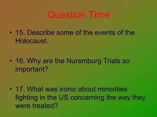 Question Time
• 15. Describe some of the events of the
Holocaust.
• 16. Why are the Nuremburg Trials so
important?
• 17. What was ironic about minorities
fighting in the US concerning the way they
were treated?
 
