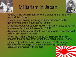 Militarism in Japan
• People in the government who are either in the military or
support the military.
• They support having a strong military presence in the
government and in international affairs.
• Militarists took over Japan’s government after assassinating
prime minister Inukai Tsuyoshi in 1932.
• Japanese militarists wanted to dominate Asia. “Greater East
Asia Co-Prosperity Sphere.
• When the military took over in 1932, Emperor Hirohito
became their puppet from which they could control Japan.
• Hideki Tojo will become prime minister in 1941 after a
decade of encourage Japanese imperial growth and
escalating tensions with the US.
 