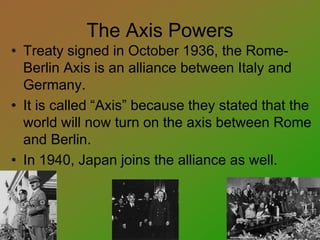 The Axis Powers
• Treaty signed in October 1936, the Rome-
Berlin Axis is an alliance between Italy and
Germany.
• It is called “Axis” because they stated that the
world will now turn on the axis between Rome
and Berlin.
• In 1940, Japan joins the alliance as well.
 