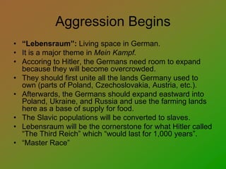 Aggression Begins
• “Lebensraum”: Living space in German.
• It is a major theme in Mein Kampf.
• Accoring to Hitler, the Germans need room to expand
because they will become overcrowded.
• They should first unite all the lands Germany used to
own (parts of Poland, Czechoslovakia, Austria, etc.).
• Afterwards, the Germans should expand eastward into
Poland, Ukraine, and Russia and use the farming lands
here as a base of supply for food.
• The Slavic populations will be converted to slaves.
• Lebensraum will be the cornerstone for what Hitler called
“The Third Reich” which “would last for 1,000 years”.
• “Master Race”
 