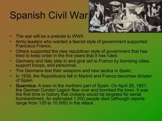 Spanish Civil War
• The war will be a prelude to WWII.
• Army leaders who wanted a fascist style of government supported
Francisco Franco.
• Others supported the new republican style of government that has
tried to keep order in the five years that it has ruled.
• Germany and Italy step in and give aid to Franco by bombing cities,
support troops, and personnel.
• The Germans test their weapons and new tactics in Spain.
• In 1939, the Republicans fall in Madrid and Franco becomes dictator
of Spain.
• Guernica: A town in the northern part of Spain. On April 26, 1937,
the German Condor Legion flew over and bombed the town. It was
the first time in history that civilians would be targeted for aerial
bombardment. An estimated 1,500 people died (although reports
range from 120 to 10,000) in the attack.
 