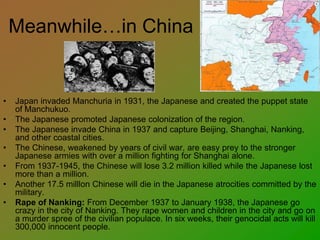 Meanwhile…in China
• Japan invaded Manchuria in 1931, the Japanese and created the puppet state
of Manchukuo.
• The Japanese promoted Japanese colonization of the region.
• The Japanese invade China in 1937 and capture Beijing, Shanghai, Nanking,
and other coastal cities.
• The Chinese, weakened by years of civil war, are easy prey to the stronger
Japanese armies with over a million fighting for Shanghai alone.
• From 1937-1945, the Chinese will lose 3.2 million killed while the Japanese lost
more than a million.
• Another 17.5 milllon Chinese will die in the Japanese atrocities committed by the
military.
• Rape of Nanking: From December 1937 to January 1938, the Japanese go
crazy in the city of Nanking. They rape women and children in the city and go on
a murder spree of the civilian populace. In six weeks, their genocidal acts will kill
300,000 innocent people.
 