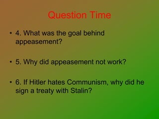 Question Time
• 4. What was the goal behind
appeasement?
• 5. Why did appeasement not work?
• 6. If Hitler hates Communism, why did he
sign a treaty with Stalin?
 