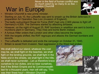 War in Europe
• Winston Churchill is new prime minister.
• Starting on July 10, the Luftwaffe was sent to smash up the British defenses in
preparation for Operation Sea Lion (invasion of England).
• The badly outnumberd Royal Air Force (RAF) had only 2,900 planes to fight off
Germany’s 4,500. The Germans started by attacking airbases.
• However, on the night of August 25, RAF bombers in retailition are sent to bomb a
munitions plant in Germany. They miss and bomb Berlin instead.
• A furious Hitler orders that London and other cities become the targets.
• With the targets shifted, the RAF regroups and attacks the German bombers and
escorts.
• The Luftwaffe is defeated and ends the campaign on October 31, 1940.
• Britain is saved from invasion. Nazi aggression in the West had ended.
We shall defend our island, whatever the cost
may be, we shall fight on the beaches, we shall
fight on the landing grounds, we shall fight in the
fields and in the streets, we shall fight in the hills;
we shall never surrender…Let us therefore brace
ourselves to our duties, and so bear ourselves,
that if the British Empire and its Commonwealth
last for a thousand years, men will still say, 'This
was their finest hour‘---Winston Churchill
Never in the field of human conflict was
so much owed by so many to so few. –
Winston Churchill
 