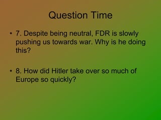 Question Time
• 7. Despite being neutral, FDR is slowly
pushing us towards war. Why is he doing
this?
• 8. How did Hitler take over so much of
Europe so quickly?
 