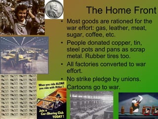 The Home Front
• Most goods are rationed for the
war effort: gas, leather, meat,
sugar, coffee, etc.
• People donated copper, tin,
steel pots and pans as scrap
metal. Rubber tires too.
• All factories converted to war
effort.
• No strike pledge by unions.
• Cartoons go to war.
 