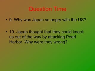 Question Time
• 9. Why was Japan so angry with the US?
• 10. Japan thought that they could knock
us out of the way by attacking Pearl
Harbor. Why were they wrong?
 