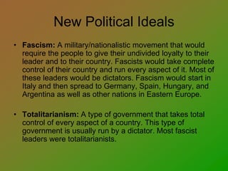 New Political Ideals
• Fascism: A military/nationalistic movement that would
require the people to give their undivided loyalty to their
leader and to their country. Fascists would take complete
control of their country and run every aspect of it. Most of
these leaders would be dictators. Fascism would start in
Italy and then spread to Germany, Spain, Hungary, and
Argentina as well as other nations in Eastern Europe.
• Totalitarianism: A type of government that takes total
control of every aspect of a country. This type of
government is usually run by a dictator. Most fascist
leaders were totalitarianists.
 