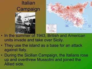 Italian
Campaign
• In the summer of 1943, British and American
units invade and take over Sicily.
• They use the island as a base for an attack
against Italy.
• During the Sicilian Campaign, the Italians rose
up and overthrew Mussolini and joined the
Allied side.
 