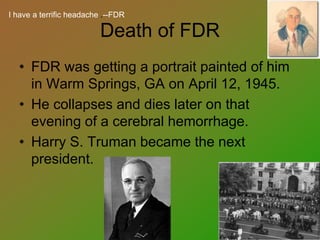 Death of FDR
• FDR was getting a portrait painted of him
in Warm Springs, GA on April 12, 1945.
• He collapses and dies later on that
evening of a cerebral hemorrhage.
• Harry S. Truman became the next
president.
I have a terrific headache .--FDR
 