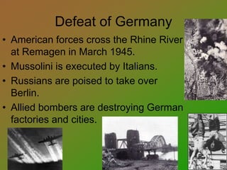Defeat of Germany
• American forces cross the Rhine River
at Remagen in March 1945.
• Mussolini is executed by Italians.
• Russians are poised to take over
Berlin.
• Allied bombers are destroying German
factories and cities.
 