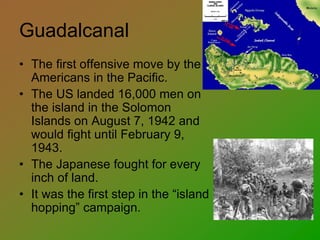Guadalcanal
• The first offensive move by the
Americans in the Pacific.
• The US landed 16,000 men on
the island in the Solomon
Islands on August 7, 1942 and
would fight until February 9,
1943.
• The Japanese fought for every
inch of land.
• It was the first step in the “island
hopping” campaign.
 