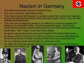 Nazism in Germany
• The National Socialist German Workers Party.
• They are a German nationalistic party.
• They blend racism with fascism to create a party that is intent on making a
strong Germany that excludes certain groups (mostly Jews). They are also
violently anti-Bolshevist.
• They will use propaganda greatly in an attempt to convince people that
Germany is a powerful nation, should be powerful again, and should
punish those enemies (internal and external) who have betrayed Germany.
• Adolf Hitler, “Der Furher” is the Nazi Party leader.
• He gains support during the economic freefall of the Great Depression.
• He takes control of Germany in 1933 and goes on a spree eliminating all
those who pose as a threat; including those who once supported him.
• He is a violently racist man but also is a dynamic orator.
• He rallies the German people behind him and begins to build Germany’s
economy and military up
 