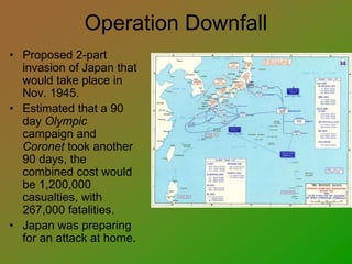 Operation Downfall
• Proposed 2-part
invasion of Japan that
would take place in
Nov. 1945.
• Estimated that a 90
day Olympic
campaign and
Coronet took another
90 days, the
combined cost would
be 1,200,000
casualties, with
267,000 fatalities.
• Japan was preparing
for an attack at home.
 