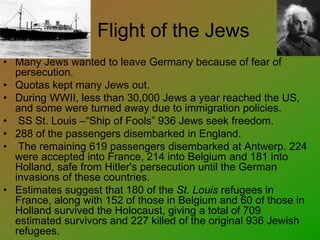 Flight of the Jews
• Many Jews wanted to leave Germany because of fear of
persecution.
• Quotas kept many Jews out.
• During WWII, less than 30,000 Jews a year reached the US,
and some were turned away due to immigration policies.
• SS St. Louis –“Ship of Fools” 936 Jews seek freedom.
• 288 of the passengers disembarked in England.
• The remaining 619 passengers disembarked at Antwerp. 224
were accepted into France, 214 into Belgium and 181 into
Holland, safe from Hitler's persecution until the German
invasions of these countries.
• Estimates suggest that 180 of the St. Louis refugees in
France, along with 152 of those in Belgium and 60 of those in
Holland survived the Holocaust, giving a total of 709
estimated survivors and 227 killed of the original 936 Jewish
refugees.
 